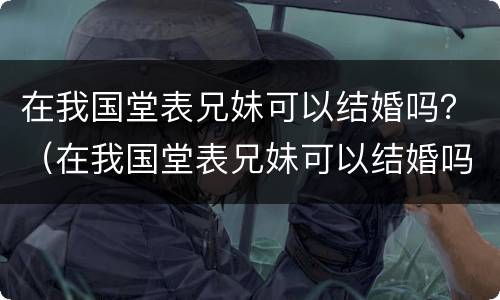 在我国堂表兄妹可以结婚吗？（在我国堂表兄妹可以结婚吗）