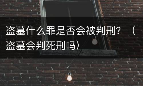 盗墓什么罪是否会被判刑？（盗墓会判死刑吗）