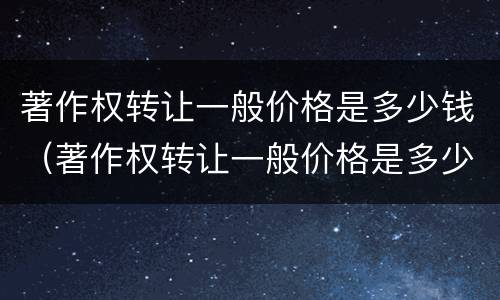著作权转让一般价格是多少钱（著作权转让一般价格是多少钱一个月）