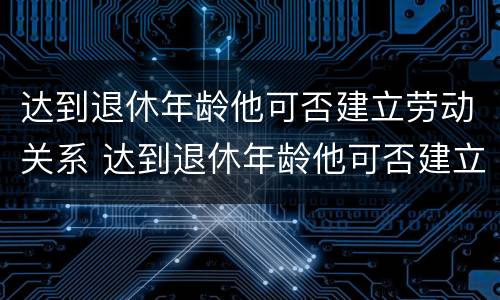 达到退休年龄他可否建立劳动关系 达到退休年龄他可否建立劳动关系呢