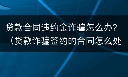 贷款合同违约金诈骗怎么办？（贷款诈骗签约的合同怎么处理）