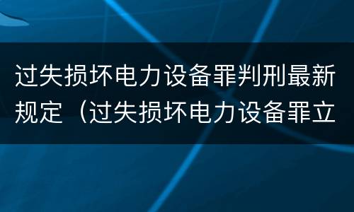 过失损坏电力设备罪判刑最新规定（过失损坏电力设备罪立案标准）