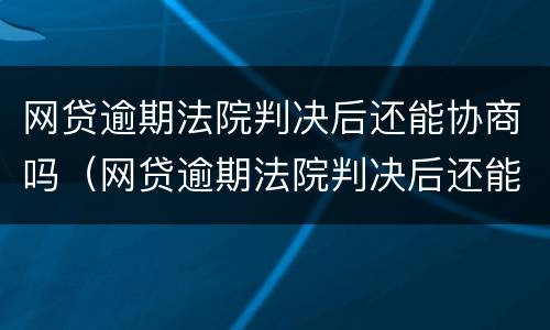 网贷逾期法院判决后还能协商吗（网贷逾期法院判决后还能协商吗怎么办）