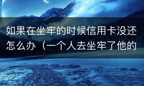 如果在坐牢的时候信用卡没还怎么办（一个人去坐牢了他的信用卡没还怎么办）