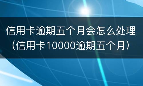信用卡逾期五个月会怎么处理（信用卡10000逾期五个月）