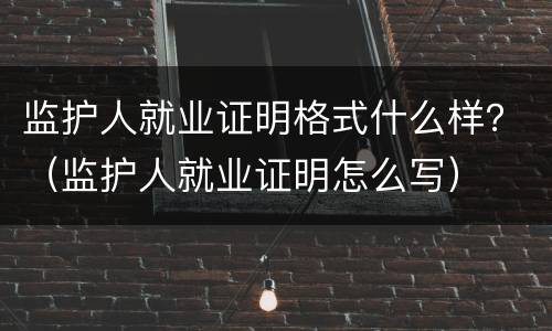 监护人就业证明格式什么样？（监护人就业证明怎么写）