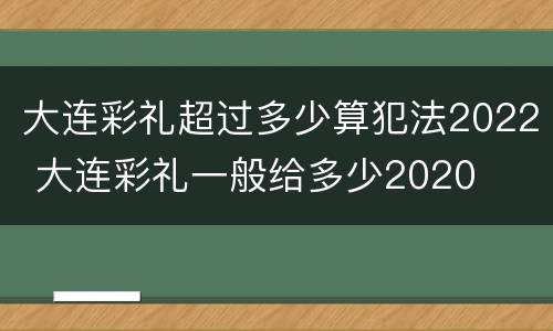 大连彩礼超过多少算犯法2022 大连彩礼一般给多少2020