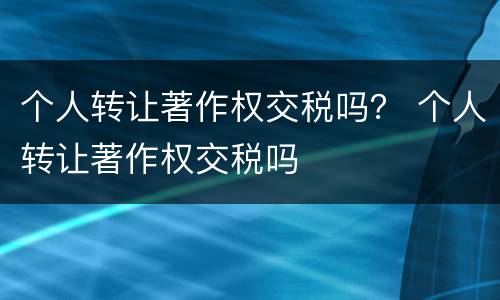个人转让著作权交税吗？ 个人转让著作权交税吗