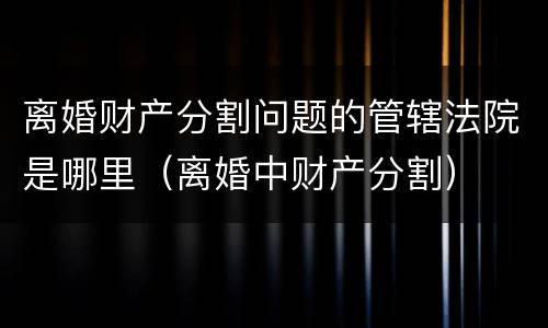 离婚财产分割问题的管辖法院是哪里（离婚中财产分割）