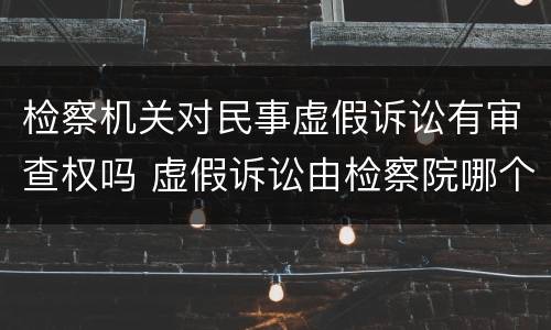检察机关对民事虚假诉讼有审查权吗 虚假诉讼由检察院哪个部门侦查