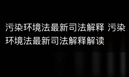 污染环境法最新司法解释 污染环境法最新司法解释解读