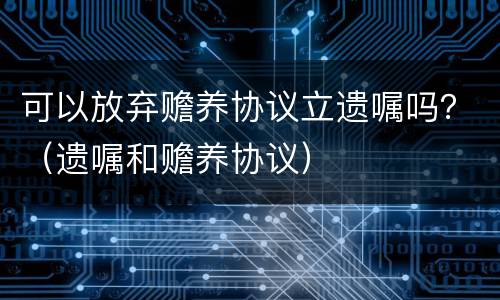 可以放弃赡养协议立遗嘱吗？（遗嘱和赡养协议）