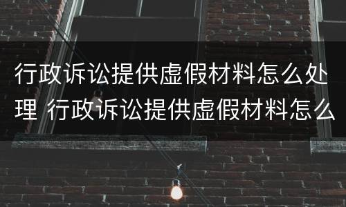 行政诉讼提供虚假材料怎么处理 行政诉讼提供虚假材料怎么处理的
