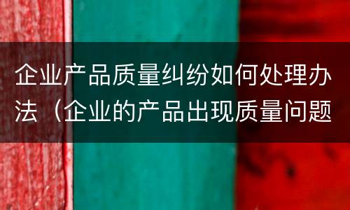 企业产品质量纠纷如何处理办法（企业的产品出现质量问题咋办）