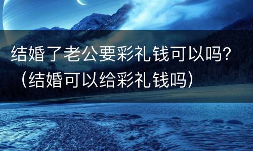 结婚了老公要彩礼钱可以吗？（结婚可以给彩礼钱吗）