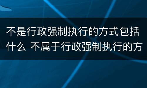 不是行政强制执行的方式包括什么 不属于行政强制执行的方式的是什么