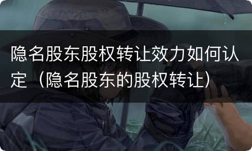 隐名股东股权转让效力如何认定（隐名股东的股权转让）