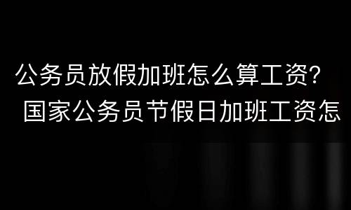 公务员放假加班怎么算工资？ 国家公务员节假日加班工资怎么算