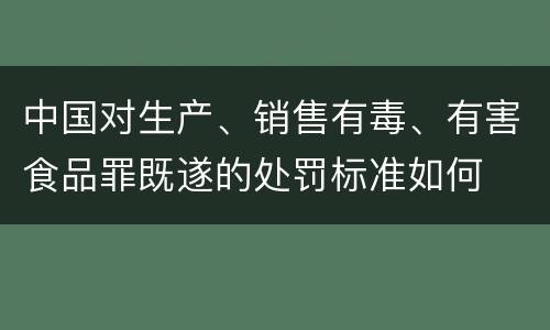中国对生产、销售有毒、有害食品罪既遂的处罚标准如何