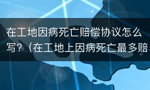 在工地因病死亡赔偿协议怎么写?（在工地上因病死亡最多赔偿多少钱）