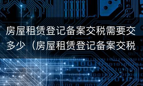 房屋租赁登记备案交税需要交多少（房屋租赁登记备案交税需要交多少税）