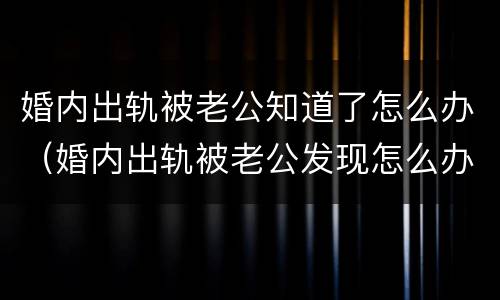 婚内出轨被老公知道了怎么办（婚内出轨被老公发现怎么办）