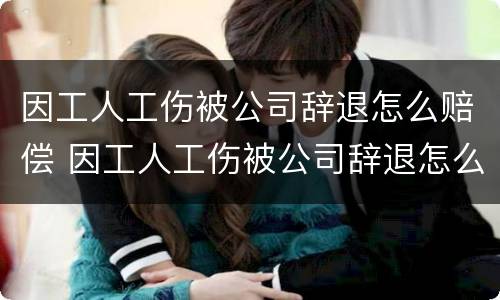因工人工伤被公司辞退怎么赔偿 因工人工伤被公司辞退怎么赔偿员工