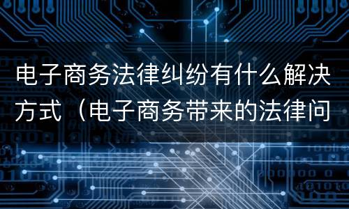 电子商务法律纠纷有什么解决方式（电子商务带来的法律问题）