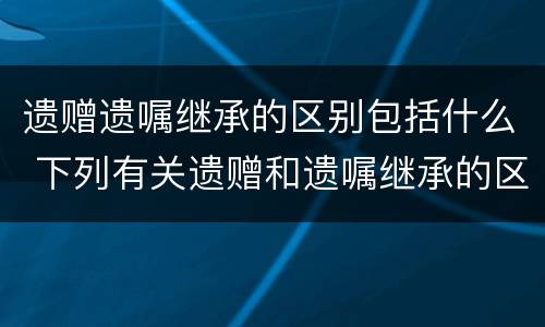 遗赠遗嘱继承的区别包括什么 下列有关遗赠和遗嘱继承的区别说法错误的是