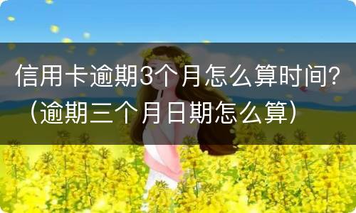 信用卡逾期3个月怎么算时间？（逾期三个月日期怎么算）