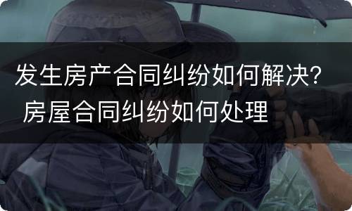 发生房产合同纠纷如何解决？ 房屋合同纠纷如何处理