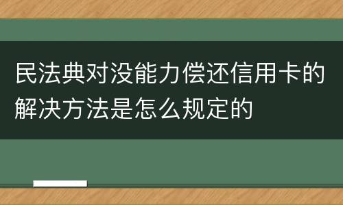 民法典对没能力偿还信用卡的解决方法是怎么规定的