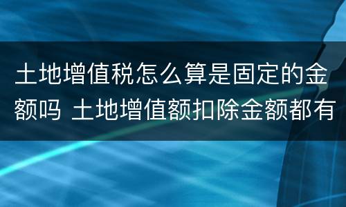 土地增值税怎么算是固定的金额吗 土地增值额扣除金额都有哪些