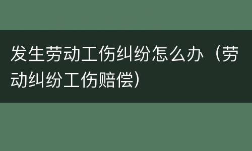 发生劳动工伤纠纷怎么办（劳动纠纷工伤赔偿）