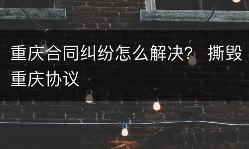 重庆合同纠纷怎么解决？ 撕毁重庆协议
