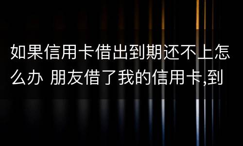如果信用卡借出到期还不上怎么办 朋友借了我的信用卡,到期还不上,我该怎么办