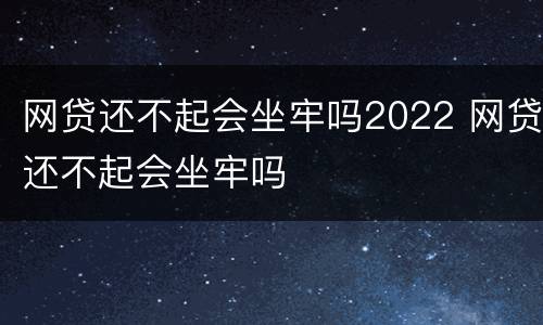 网贷还不起会坐牢吗2022 网贷还不起会坐牢吗