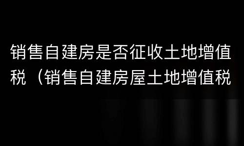 销售自建房是否征收土地增值税（销售自建房屋土地增值税）