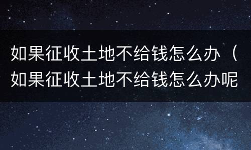 如果征收土地不给钱怎么办（如果征收土地不给钱怎么办呢）