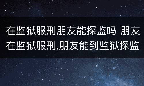 在监狱服刑朋友能探监吗 朋友在监狱服刑,朋友能到监狱探监吗