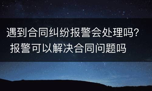 遇到合同纠纷报警会处理吗？ 报警可以解决合同问题吗