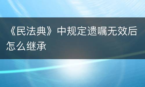 《民法典》中规定遗嘱无效后怎么继承