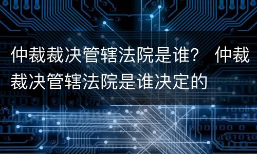 仲裁裁决管辖法院是谁？ 仲裁裁决管辖法院是谁决定的