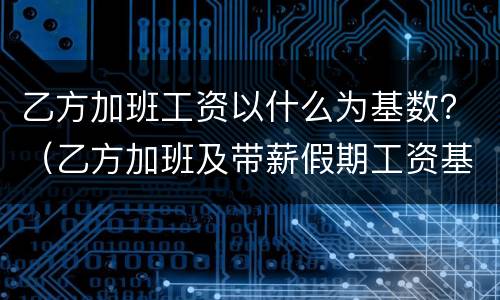 乙方加班工资以什么为基数？（乙方加班及带薪假期工资基数为每日）