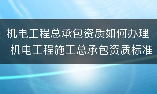 机电工程总承包资质如何办理 机电工程施工总承包资质标准百科