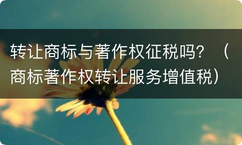 转让商标与著作权征税吗？（商标著作权转让服务增值税）