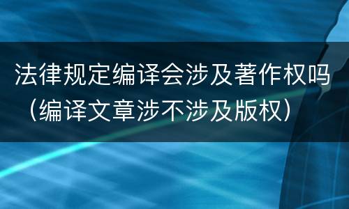 法律规定编译会涉及著作权吗（编译文章涉不涉及版权）