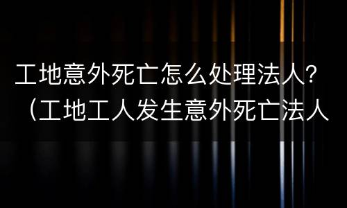 工地意外死亡怎么处理法人？（工地工人发生意外死亡法人要坐牢吗）