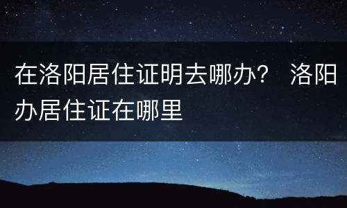 在洛阳居住证明去哪办？ 洛阳办居住证在哪里