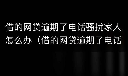 借的网贷逾期了电话骚扰家人怎么办（借的网贷逾期了电话骚扰家人怎么办呢）